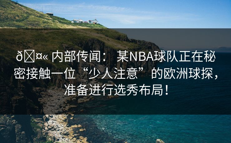 🤫 内部传闻： 某NBA球队正在秘密接触一位“少人注意”的欧洲球探，准备进行选秀布局！