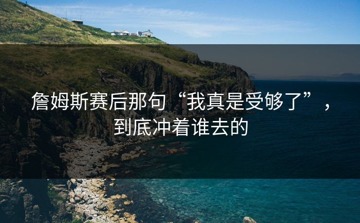 詹姆斯赛后那句“我真是受够了”,到底冲着谁去的 詹姆斯赛后那句“我真是受够了”,到底冲着谁去的