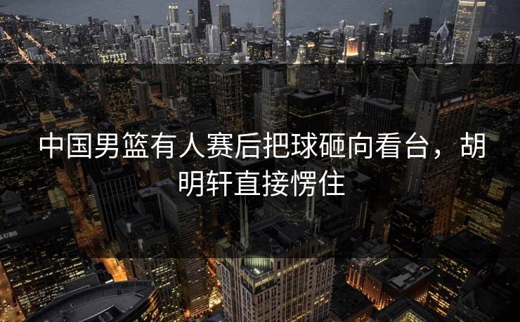中国男篮有人赛后把球砸向看台，胡明轩直接愣住