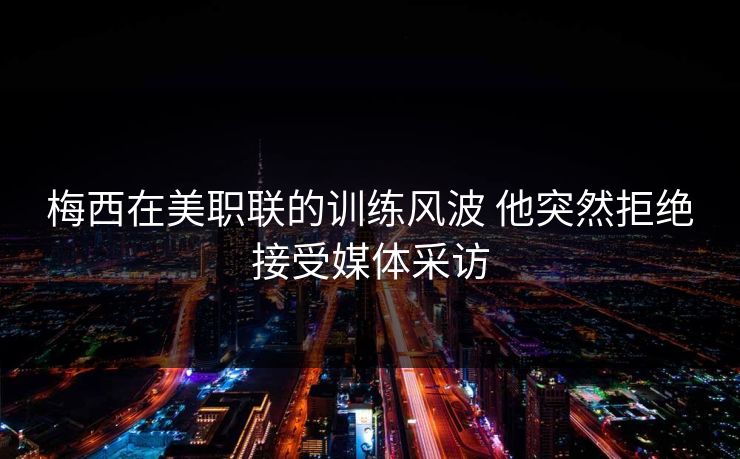梅西在美职联的训练风波 他突然拒绝接受媒体采访
