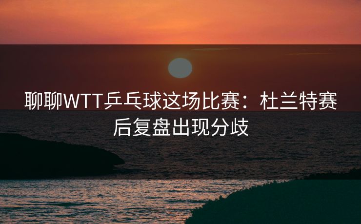 聊聊WTT乒乓球这场比赛：杜兰特赛后复盘出现分歧