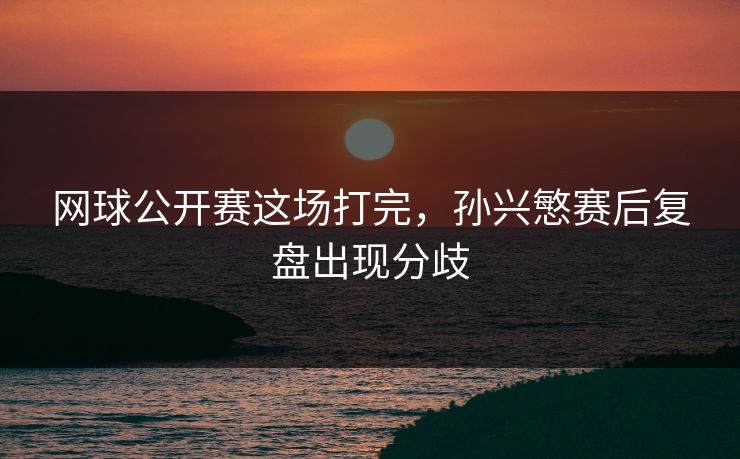 网球公开赛这场打完，孙兴慜赛后复盘出现分歧