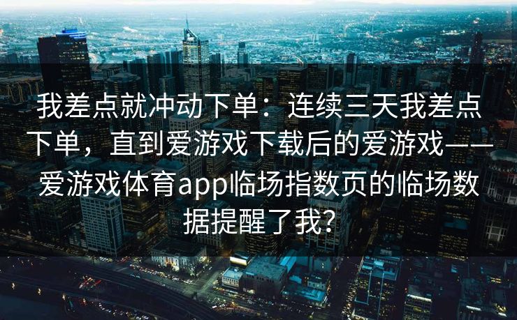 我差点就冲动下单：连续三天我差点下单，直到爱游戏下载后的爱游戏——爱游戏体育app临场指数页的临场数据提醒了我？