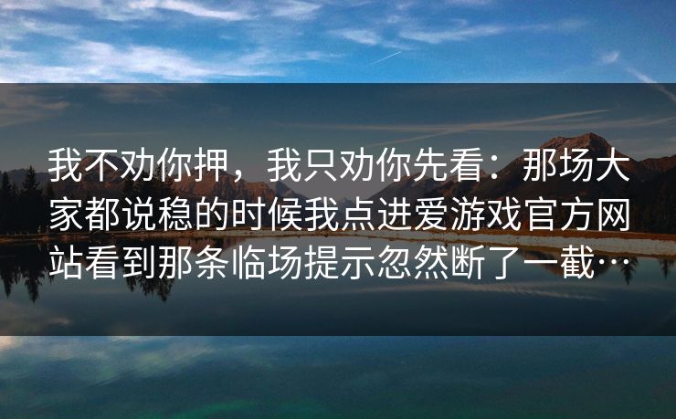 我不劝你押,我只劝你先看:那场大家都说稳的时候我点进爱游戏官方网站看到那条临场提示忽然断了一截… 我不劝你押,我只劝你先看:那场大家都说稳的时候我点进爱游戏官方网站看到那条临场提示忽然断了一截…