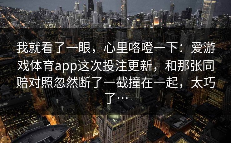 我就看了一眼,心里咯噔一下:爱游戏体育app这次投注更新,和那张同赔对照忽然断了一截撞在一起,太巧了… 我就看了一眼,心里咯噔一下:爱游戏体育app这次投注更新,和那张同赔对照忽然断了一截撞在一起,太巧了…