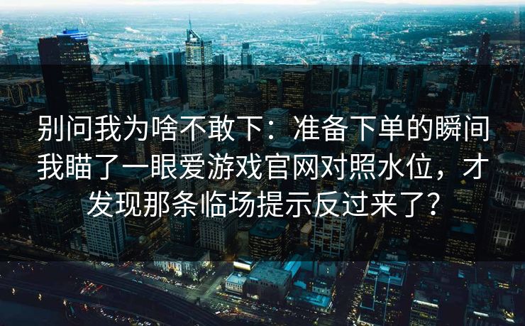 别问我为啥不敢下:准备下单的瞬间我瞄了一眼爱游戏官网对照水位,才发现那条临场提示反过来了? 别问我为啥不敢下:准备下单的瞬间我瞄了一眼爱游戏官网对照水位,才发现那条临场提示反过来了?