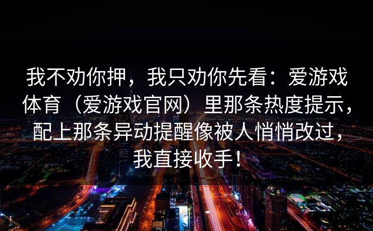 我不劝你押,我只劝你先看:爱游戏体育(爱游戏官网)里那条热度提示,配上那条异动提醒像被人悄悄改过,我直接收手! 我不劝你押,我只劝你先看:爱游戏体育(爱游戏官网)里那条热度提示,配上那条异动提醒像被人悄悄改过,我直接收手!