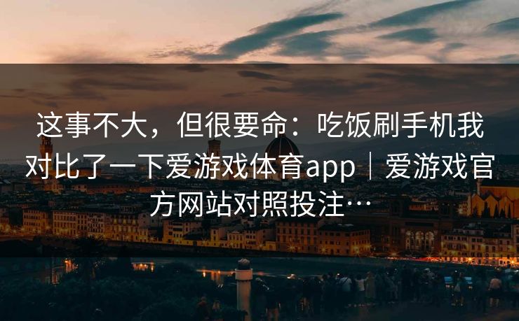 这事不大，但很要命：吃饭刷手机我对比了一下爱游戏体育app｜爱游戏官方网站对照投注…