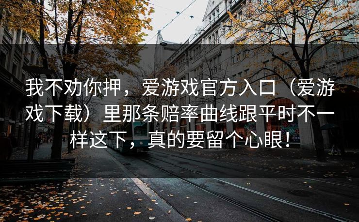 我不劝你押,爱游戏官方入口(爱游戏下载)里那条赔率曲线跟平时不一样这下,真的要留个心眼! 我不劝你押,爱游戏官方入口(爱游戏下载)里那条赔率曲线跟平时不一样这下,真的要留个心眼!