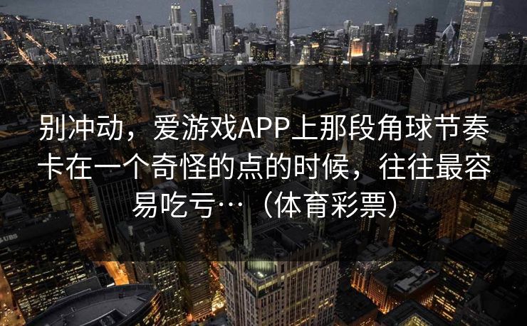 别冲动,爱游戏APP上那段角球节奏卡在一个奇怪的点的时候,往往最容易吃亏…(体育彩票) 别冲动,爱游戏APP上那段角球节奏卡在一个奇怪的点的时候,往往最容易吃亏…(体育彩票)