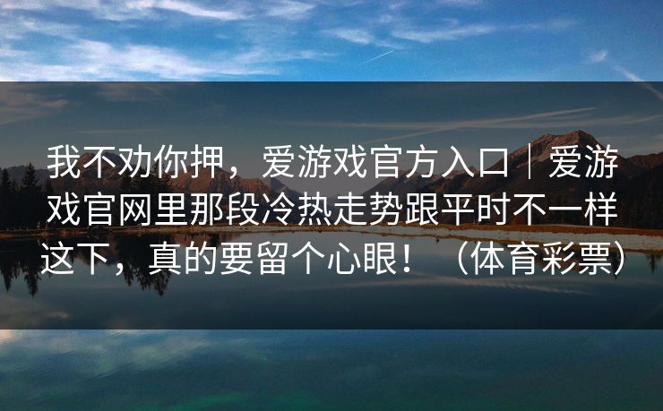 我不劝你押,爱游戏官方入口|爱游戏官网里那段冷热走势跟平时不一样这下,真的要留个心眼!(体育彩票) 我不劝你押,爱游戏官方入口|爱游戏官网里那段冷热走势跟平时不一样这下,真的要留个心眼!(体育彩票)