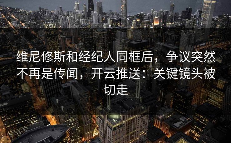 维尼修斯和经纪人同框后，争议突然不再是传闻，开云推送：关键镜头被切走