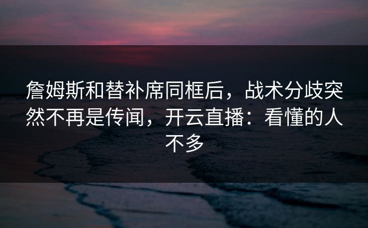 詹姆斯和替补席同框后，战术分歧突然不再是传闻，开云直播：看懂的人不多