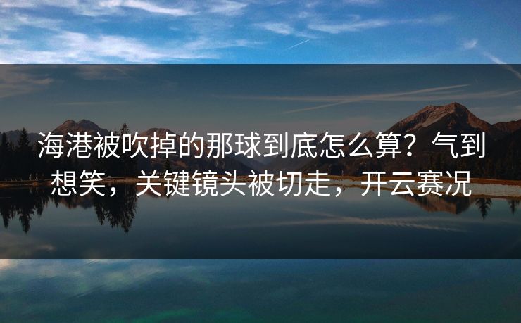 海港被吹掉的那球到底怎么算?气到想笑,关键镜头被切走,开云赛况 海港被吹掉的那球到底怎么算?气到想笑,关键镜头被切走,开云赛况